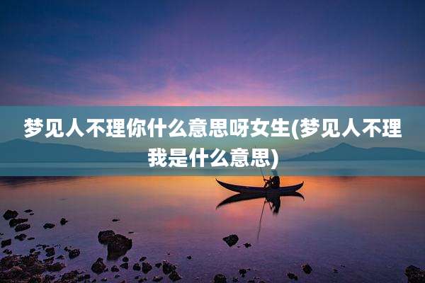 梦见人不理你什么意思呀女生(梦见人不理我是什么意思)