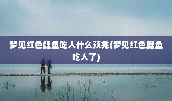 梦见红色鲤鱼吃人什么预兆(梦见红色鲤鱼吃人了)