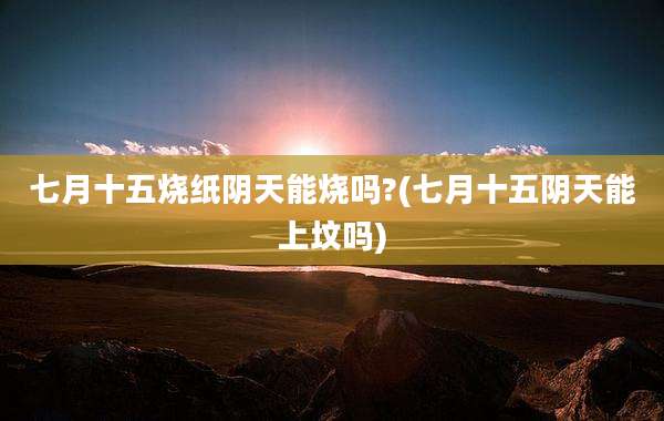 七月十五烧纸阴天能烧吗?(七月十五阴天能上坟吗)