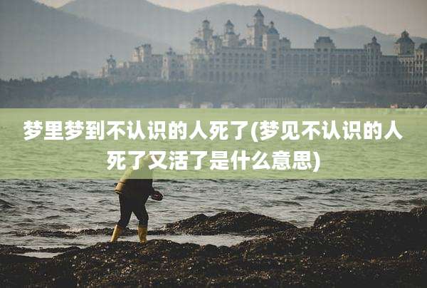 梦里梦到不认识的人死了(梦见不认识的人死了又活了是什么意思)
