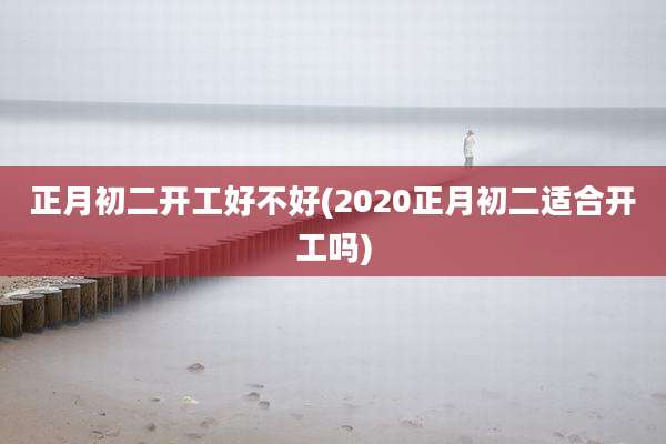 正月初二开工好不好(2020正月初二适合开工吗)