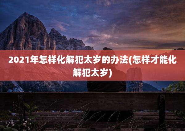 2021年怎样化解犯太岁的办法(怎样才能化解犯太岁)