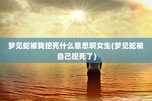 梦见蛇被我挖死什么意思啊女生(梦见蛇被自己挖死了)