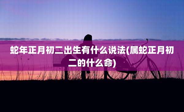 蛇年正月初二出生有什么说法(属蛇正月初二的什么命)