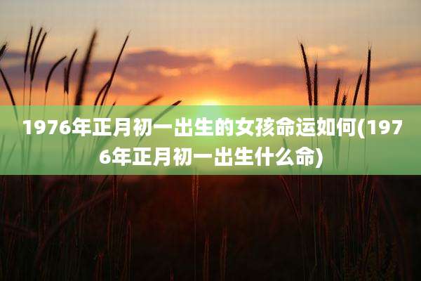1976年正月初一出生的女孩命运如何(1976年正月初一出生什么命)
