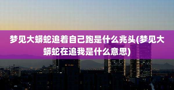 梦见大蟒蛇追着自己跑是什么兆头(梦见大蟒蛇在追我是什么意思)