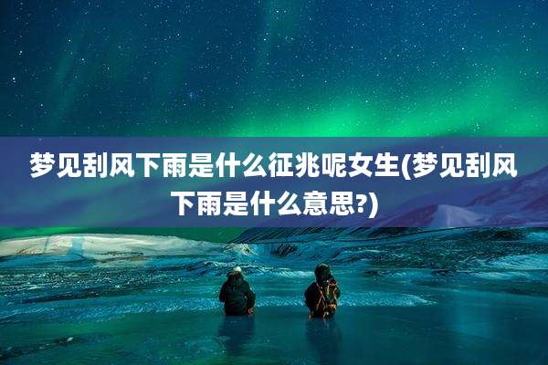 梦见刮风下雨是什么征兆呢女生(梦见刮风下雨是什么意思?)