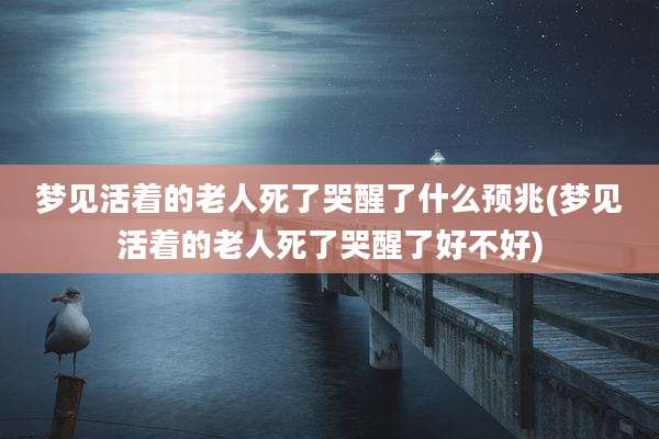 梦见活着的老人死了哭醒了什么预兆(梦见活着的老人死了哭醒了好不好)