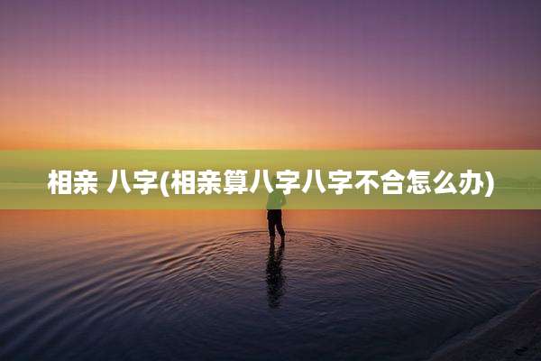 相亲 八字(相亲算八字八字不合怎么办)
