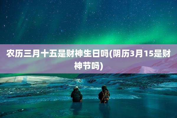 农历三月十五是财神生日吗(阴历3月15是财神节吗)