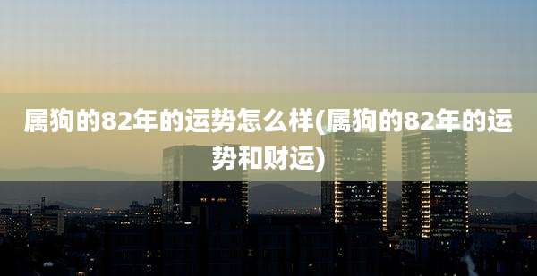 属狗的82年的运势怎么样(属狗的82年的运势和财运)