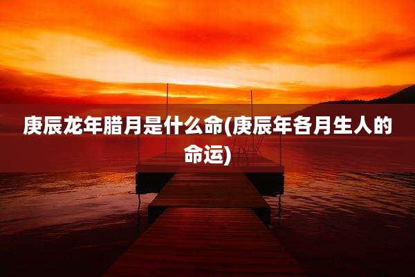 庚辰龙年腊月是什么命(庚辰年各月生人的命运)