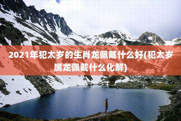 2021年犯太岁的生肖龙佩戴什么好(犯太岁属龙佩戴什么化解)