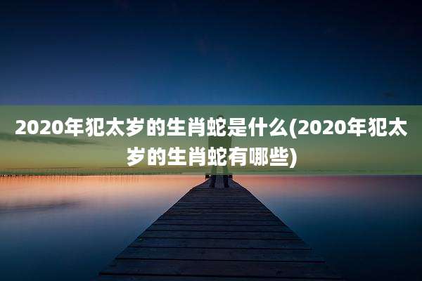 2020年犯太岁的生肖蛇是什么(2020年犯太岁的生肖蛇有哪些)