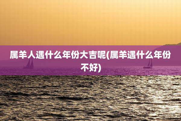 属羊人遇什么年份大吉呢(属羊遇什么年份不好)
