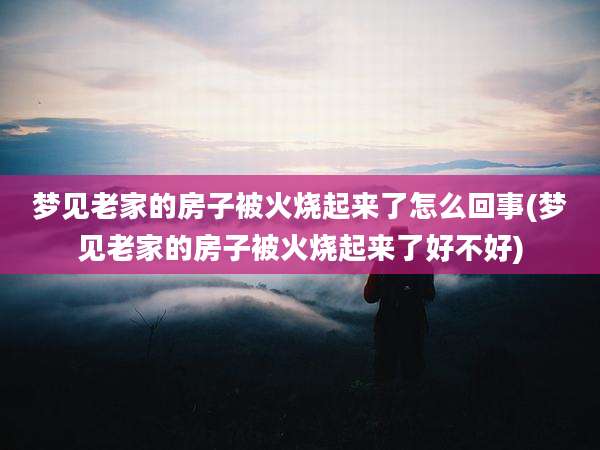 梦见老家的房子被火烧起来了怎么回事(梦见老家的房子被火烧起来了好不好)