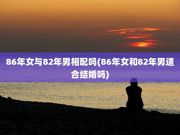 86年女与82年男相配吗(86年女和82年男适合结婚吗)