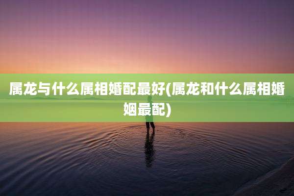 属龙与什么属相婚配最好(属龙和什么属相婚姻最配)