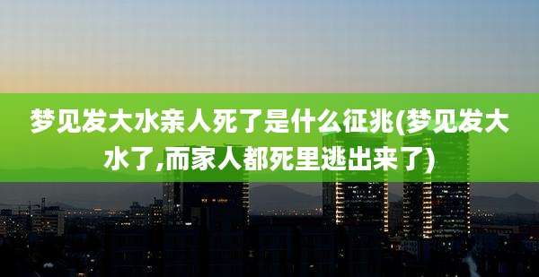 梦见发大水亲人死了是什么征兆(梦见发大水了,而家人都死里逃出来了)
