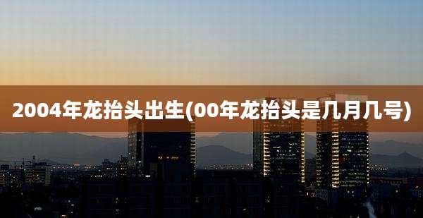 2004年龙抬头出生(00年龙抬头是几月几号)