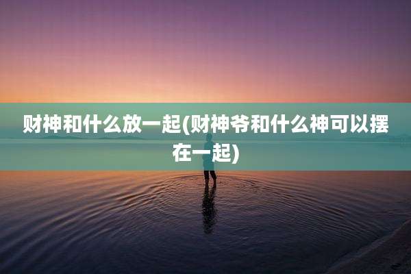 财神和什么放一起(财神爷和什么神可以摆在一起)