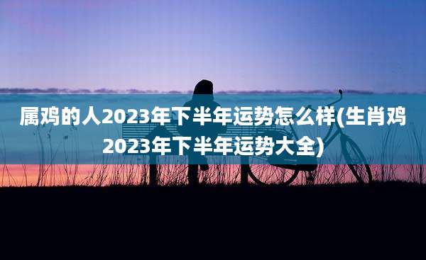 属鸡的人2023年下半年运势怎么样(生肖鸡2023年下半年运势大全)