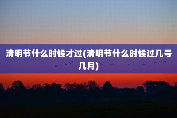 清明节什么时候才过(清明节什么时候过几号几月)