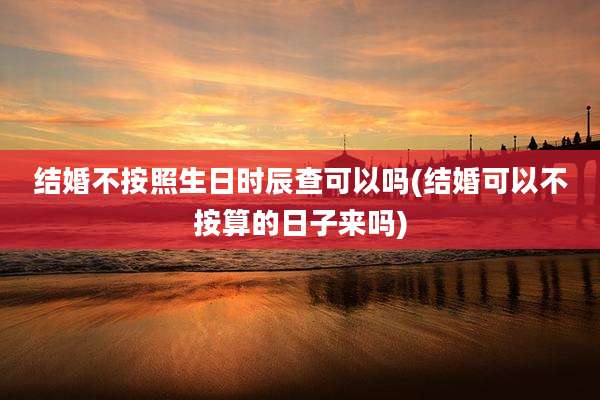 结婚不按照生日时辰查可以吗(结婚可以不按算的日子来吗)