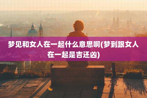 梦见和女人在一起什么意思啊(梦到跟女人在一起是吉还凶)