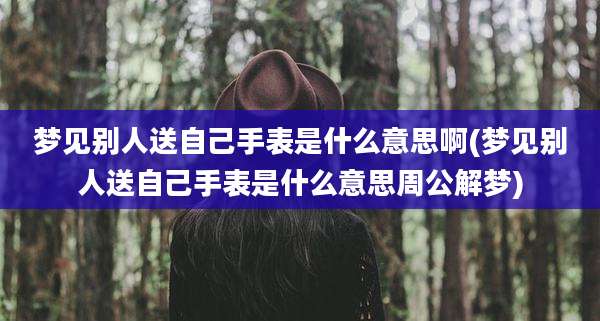 梦见别人送自己手表是什么意思啊(梦见别人送自己手表是什么意思周公解梦)
