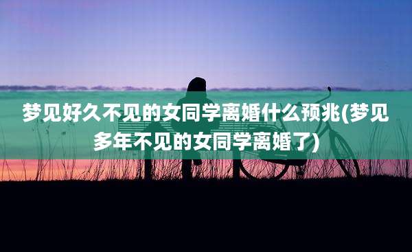 梦见好久不见的女同学离婚什么预兆(梦见多年不见的女同学离婚了)