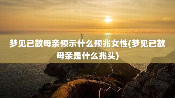 梦见已故母亲预示什么预兆女性(梦见已故母亲是什么兆头)