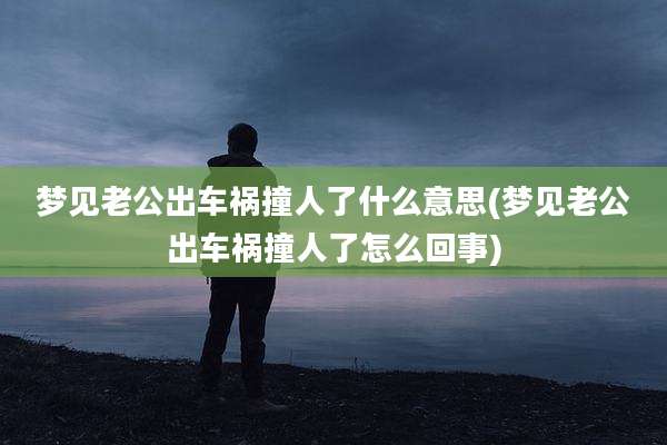 梦见老公出车祸撞人了什么意思(梦见老公出车祸撞人了怎么回事)