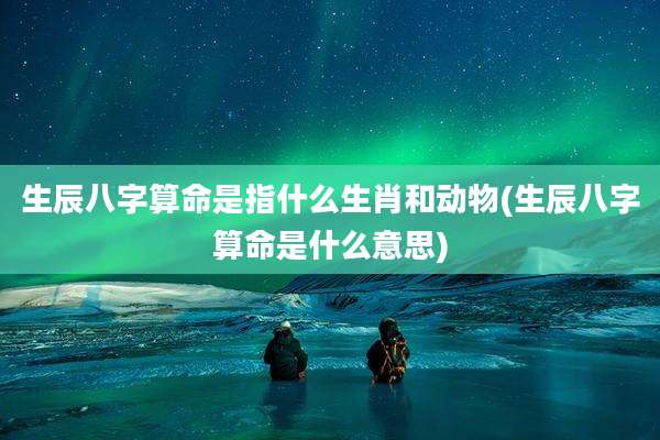 生辰八字算命是指什么生肖和动物(生辰八字算命是什么意思)