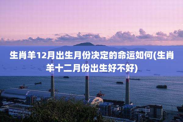 生肖羊12月出生月份决定的命运如何(生肖羊十二月份出生好不好)