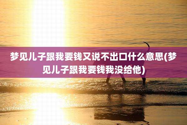 梦见儿子跟我要钱又说不出口什么意思(梦见儿子跟我要钱我没给他)