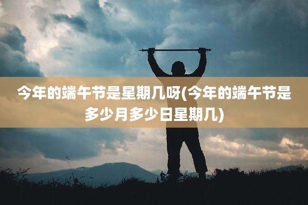 今年的端午节是星期几呀(今年的端午节是多少月多少日星期几)
