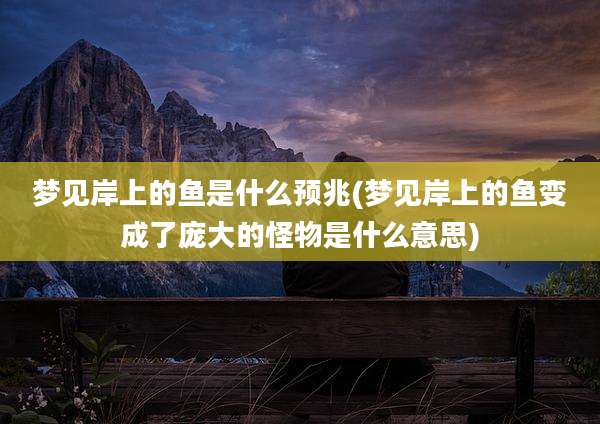 梦见岸上的鱼是什么预兆(梦见岸上的鱼变成了庞大的怪物是什么意思)