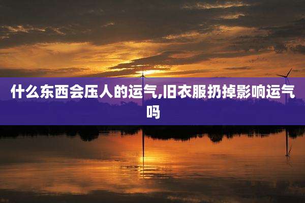 什么东西会压人的运气,旧衣服扔掉影响运气吗