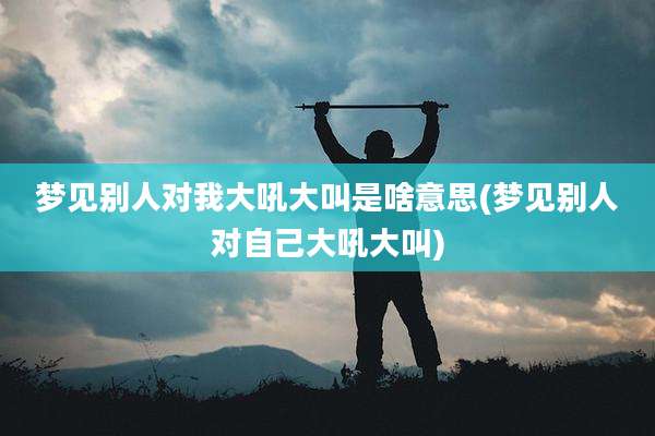 梦见别人对我大吼大叫是啥意思(梦见别人对自己大吼大叫)