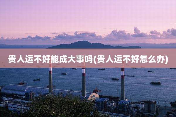 贵人运不好能成大事吗(贵人运不好怎么办)