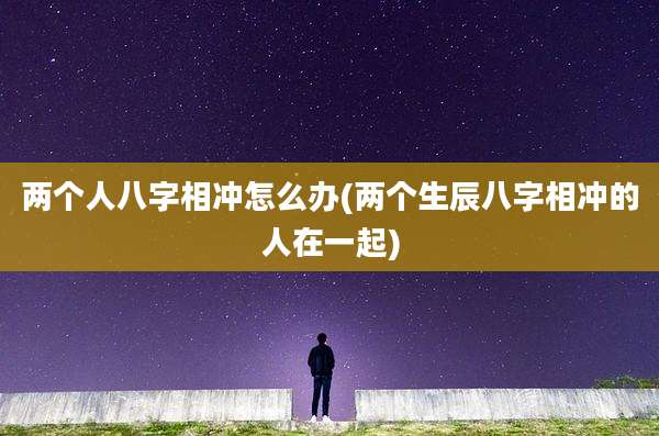 两个人八字相冲怎么办(两个生辰八字相冲的人在一起)