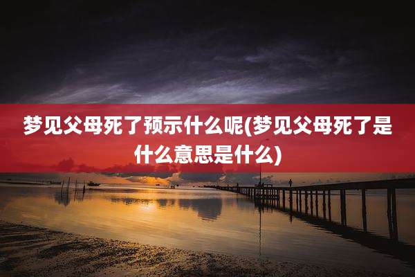 梦见父母死了预示什么呢(梦见父母死了是什么意思是什么)