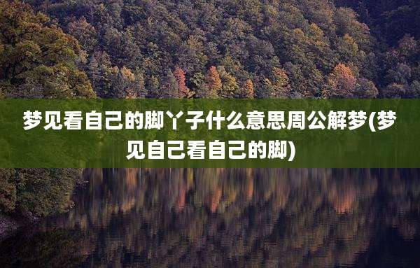 梦见看自己的脚丫子什么意思周公解梦(梦见自己看自己的脚)