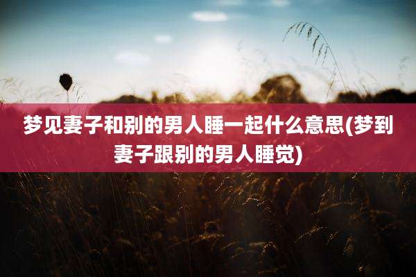 梦见妻子和别的男人睡一起什么意思(梦到妻子跟别的男人睡觉)