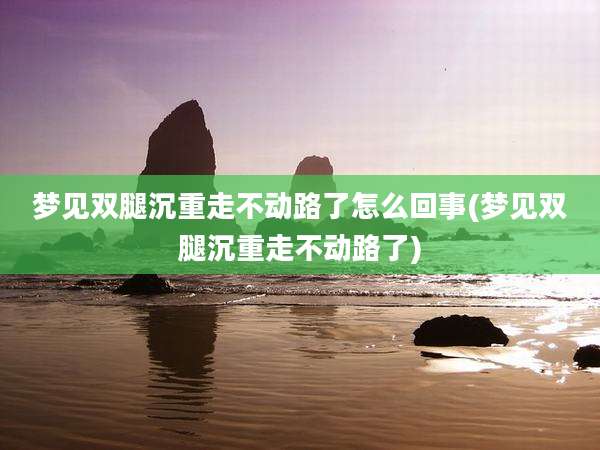 梦见双腿沉重走不动路了怎么回事(梦见双腿沉重走不动路了)
