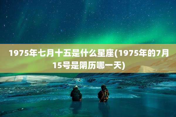 1975年七月十五是什么星座(1975年的7月15号是阴历哪一天)