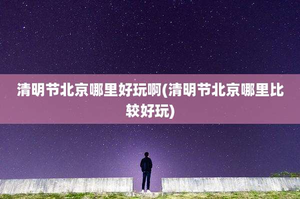 清明节北京哪里好玩啊(清明节北京哪里比较好玩)