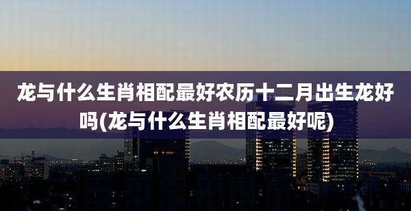 龙与什么生肖相配最好农历十二月出生龙好吗(龙与什么生肖相配最好呢)
