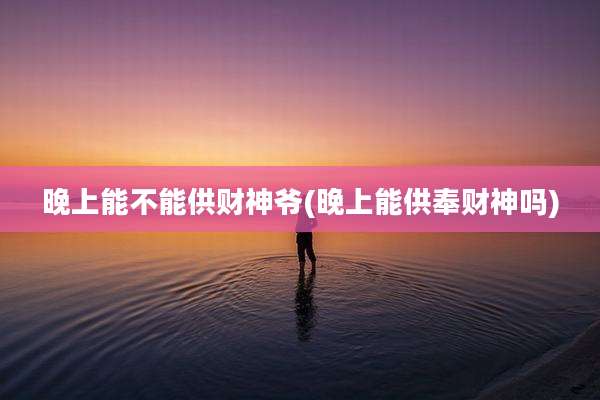 晚上能不能供财神爷(晚上能供奉财神吗)